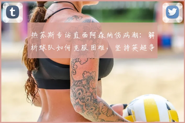 热苏斯专访直面阿森纳伤病潮：解析球队如何克服困难，坚持英超争冠之路