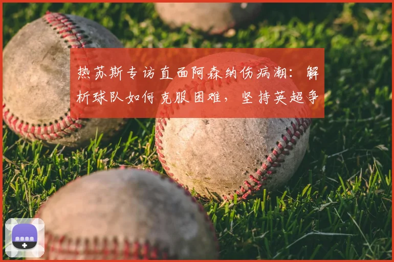 热苏斯专访直面阿森纳伤病潮:解析球队如何克服困难,坚持英超争冠之路