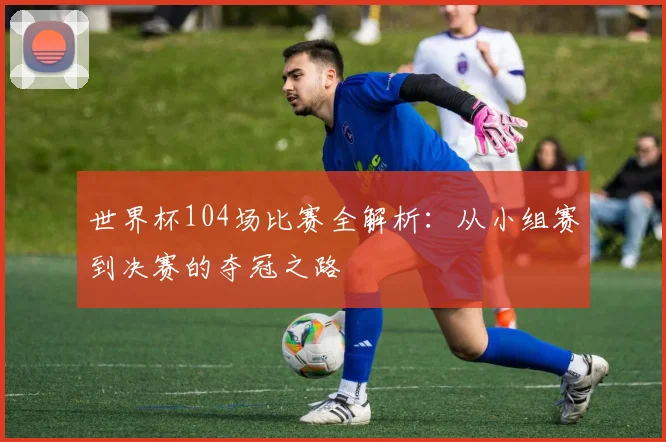 世界杯104场比赛全解析：从小组赛到决赛的夺冠之路