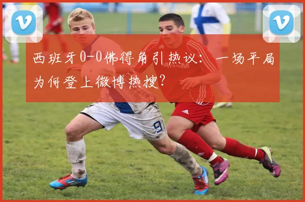 西班牙0-0佛得角引热议:一场平局为何登上微博热搜?