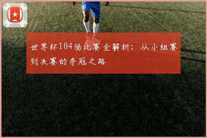 世界杯104场比赛全解析:从小组赛到决赛的夺冠之路