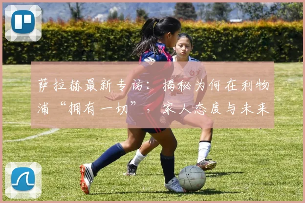 萨拉赫最新专访：揭秘为何在利物浦“拥有一切”，家人态度与未来规划全解析