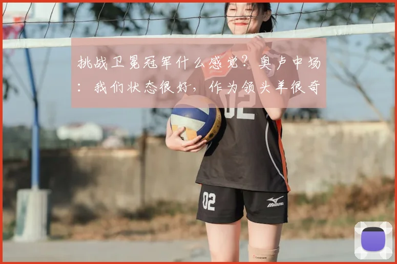 挑战卫冕冠军什么感觉？奥卢中场：我们状态很好，作为领头羊很奇妙