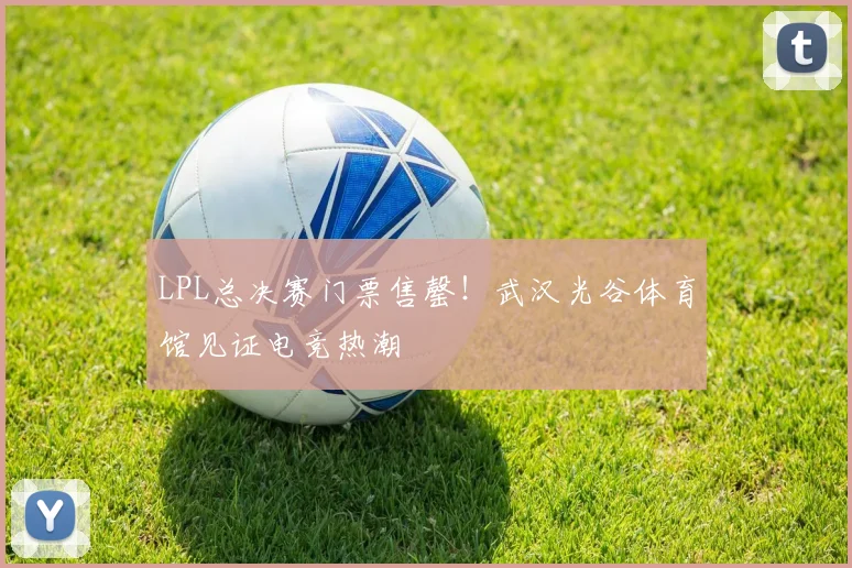 LPL总决赛门票售罄！武汉光谷体育馆见证电竞热潮