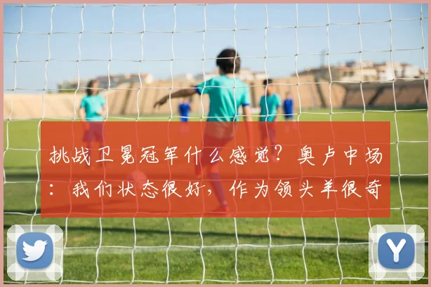 挑战卫冕冠军什么感觉?奥卢中场:我们状态很好,作为领头羊很奇妙
