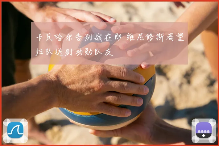 卡瓦哈尔告别战在即 维尼修斯渴望归队送别功勋队友