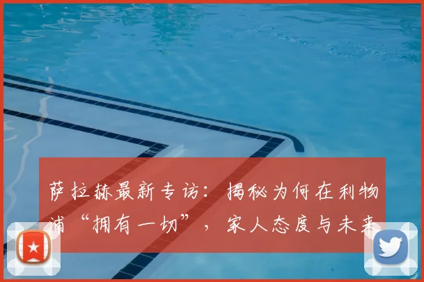 萨拉赫最新专访：揭秘为何在利物浦“拥有一切”，家人态度与未来规划全解析