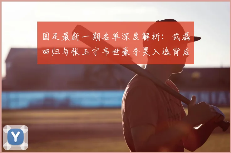 国足最新一期名单深度解析:武磊回归与张玉宁韦世豪李昊入选背后的战术考量