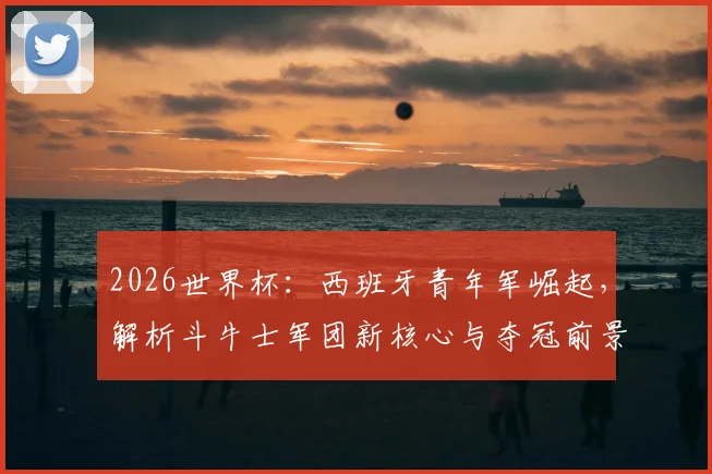 2026世界杯:西班牙青年军崛起,解析斗牛士军团新核心与夺冠前景