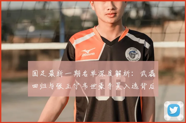 国足最新一期名单深度解析：武磊回归与张玉宁韦世豪李昊入选背后的战术考量